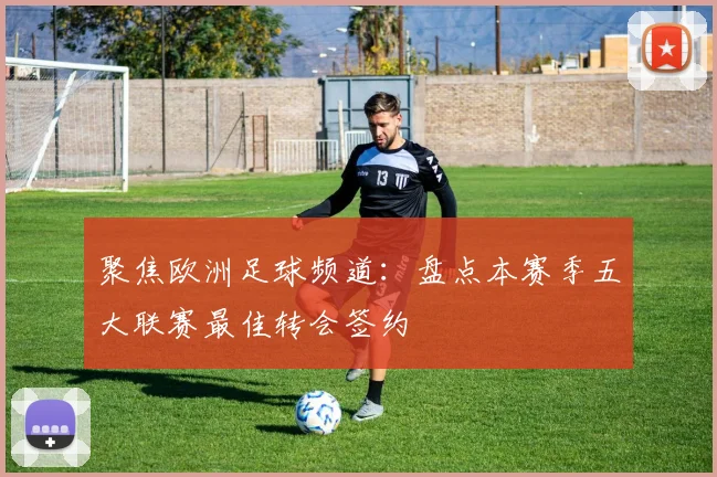 聚焦欧洲足球频道:盘点本赛季五大联赛最佳转会签约