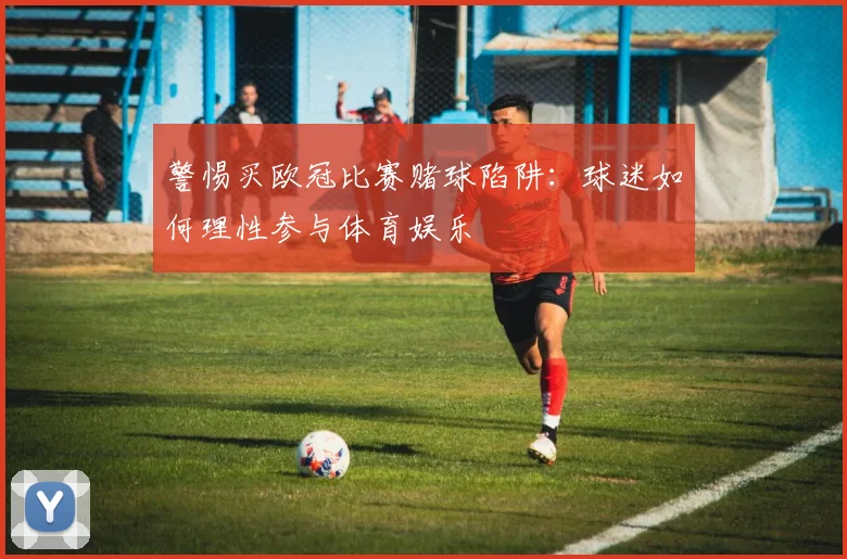 警惕买欧冠比赛赌球陷阱：球迷如何理性参与体育娱乐