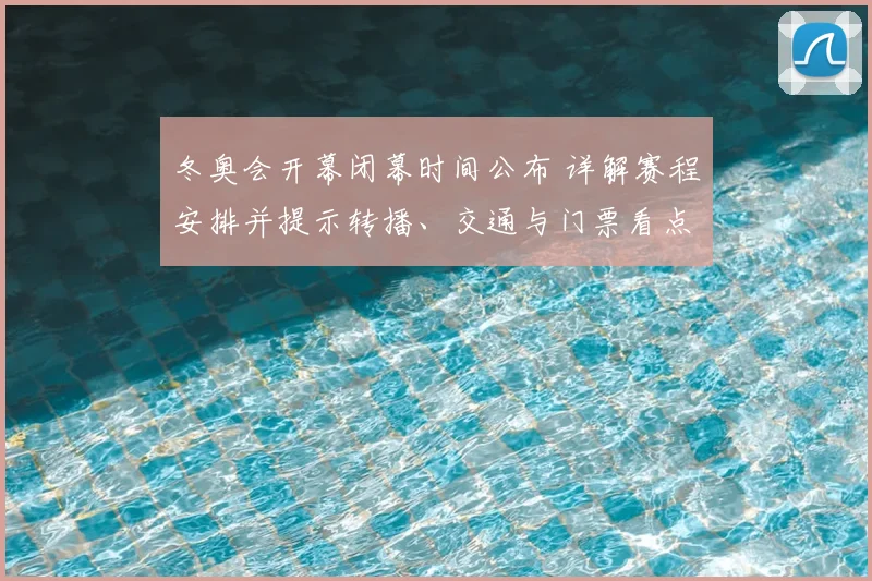 冬奥会开幕闭幕时间公布 详解赛程安排并提示转播、交通与门票看点
