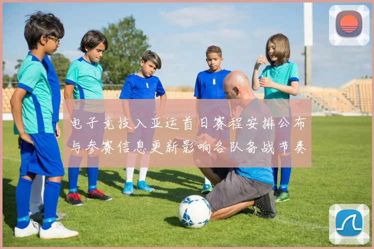 电子竞技入亚运首日赛程安排公布与参赛信息更新影响各队备战节奏