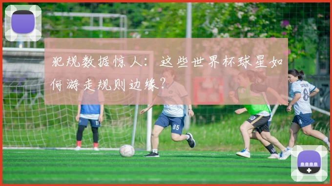 犯规数据惊人：这些世界杯球星如何游走规则边缘？