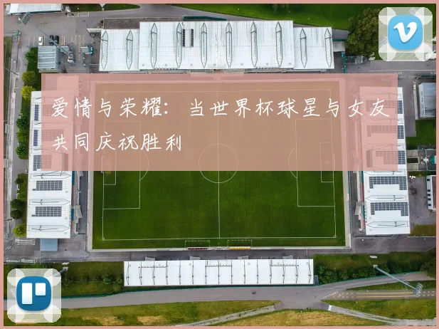 爱情与荣耀：当世界杯球星与女友共同庆祝胜利