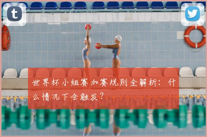 世界杯小组赛加赛规则全解析：什么情况下会触发？