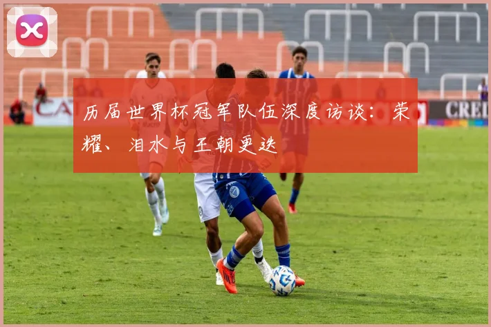 历届世界杯冠军队伍深度访谈:荣耀、泪水与王朝更迭