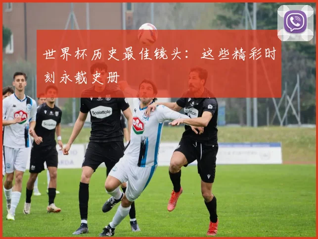 世界杯历史最佳镜头：这些精彩时刻永载史册