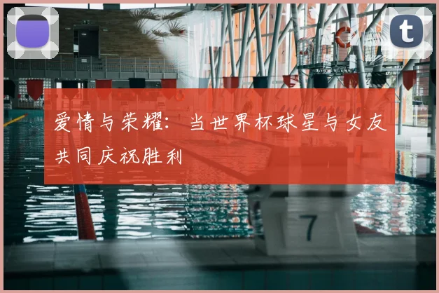 爱情与荣耀：当世界杯球星与女友共同庆祝胜利