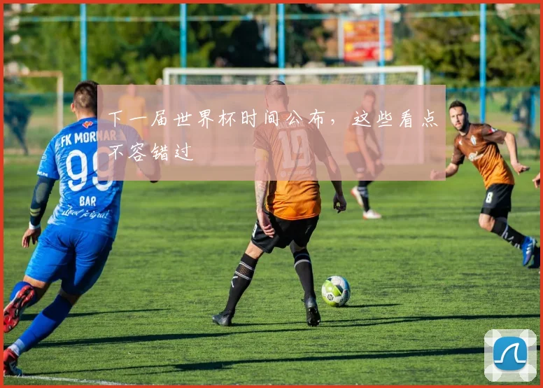 下一届世界杯时间公布,这些看点不容错过