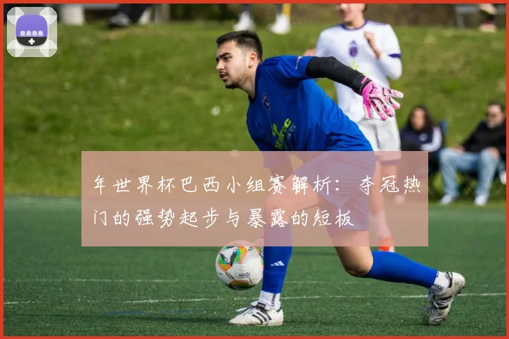年世界杯巴西小组赛解析：夺冠热门的强势起步与暴露的短板