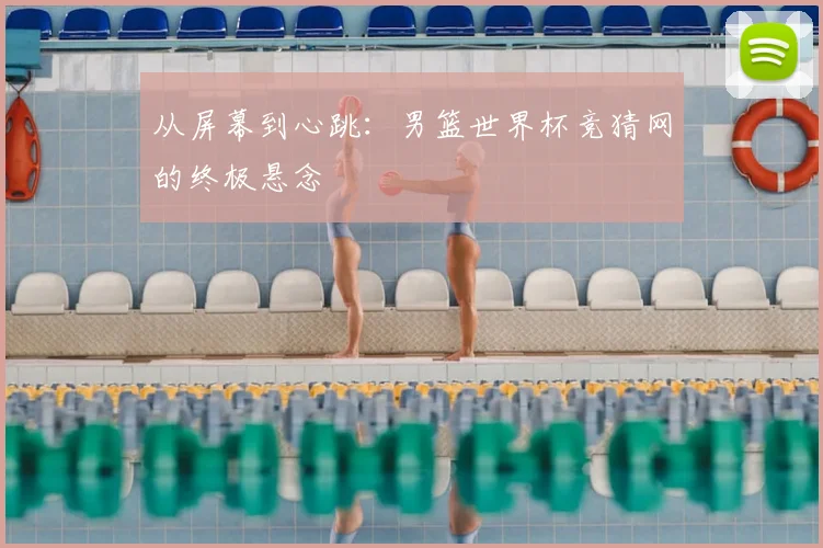 从屏幕到心跳：男篮世界杯竞猜网的终极悬念