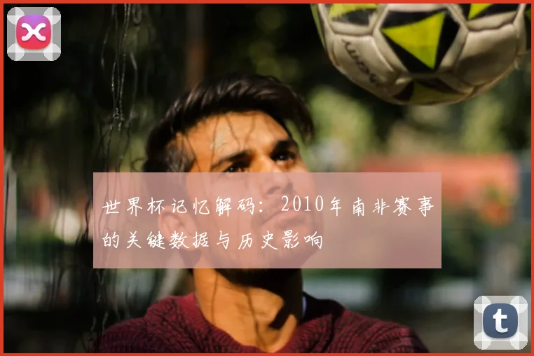 世界杯记忆解码:2010年南非赛事的关键数据与历史影响