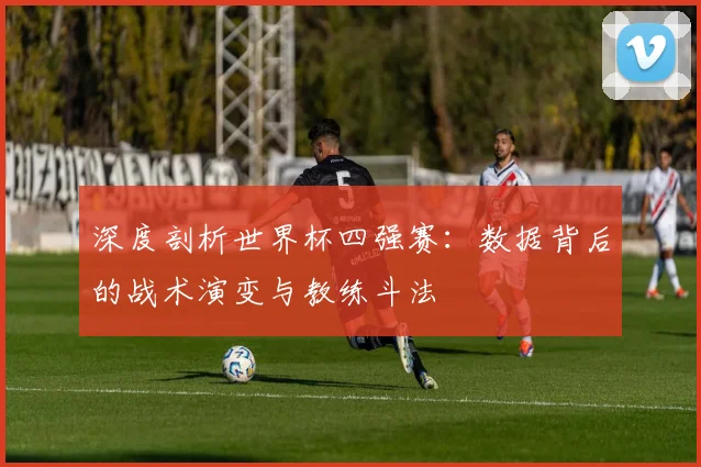 深度剖析世界杯四强赛:数据背后的战术演变与教练斗法