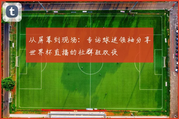 从屏幕到现场：专访球迷领袖分享世界杯直播的社群狂欢夜