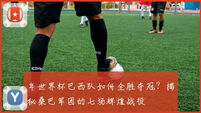 年世界杯巴西队如何全胜夺冠？揭秘桑巴军团的七场辉煌战役