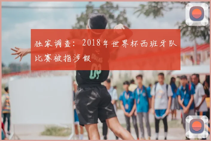 独家调查:2018年世界杯西班牙队比赛被指涉假